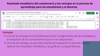 Resultado estadístico del cuestionario y las ventajas en el proceso de
aprendizaje para los estudiantes y el docente.
Ventajas
Una de las ventajas es la facilidad para hacer el seguimiento de las actividades y
la evaluación de los conocimientos que se van adquiriendo.
Otra de las ventajas, es que este sistema de evaluación te permite a la vez
obtener los resultados inmediatos y las gráficas correspondientes.
 