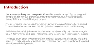 Document editing and template sites offer a wide range of pre-designed
templates for various purposes, including resumes, business proposals,
presentations, newsletters, and more.
These templates serve as a foundation, providing a professionally designed
structure that users can customize with their own content and branding.
With intuitive editing interfaces, users can easily modify text, insert images,
adjust formatting, and personalize the templates to suit their speciﬁc needs.
The sites often offer a wide selection of fonts, colors, and graphics, enabling
users to create visually appealing and cohesive documents without the need
for advanced design skills.
Introduction
 