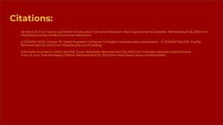 Citations:
de Maine, B. (n.d.). How to use CANVA for education. Canva for Education: How to get started as a teacher. Retrieved April 25, 2023, from
https://www.canva.com/learn/canva-for-education/
g-72329192. (2022, October 17). Pastel Illustration Computer UI English class education presentation - G-72329192 Flip PDF. AnyFlip.
Retrieved April 26, 2023, from https://anyﬂip.com/nczei/psjz
Wikimedia Foundation. (2023, April 20). Canva. Wikipedia. Retrieved April 26, 2023, from https://en.wikipedia.org/wiki/Canva
Yuan, M. (n.d.). Free templates | CANVA. Retrieved April 25, 2023, from https://www.canva.com/templates/
 