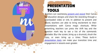 PRESENTATION
TOOLS
Teachers can seamlessly present and record their Canva
for education designs and share the recording through a
downloaded video or link. In addition to present and
record, teachers are able to bring excitement to their
presentations with Canva magic shortcuts. While
presenting, teachers can press the shift key and the
question mark key to see a list of the commands
available: Blur the screen, bring up a drumroll, shush the
class, or even bring up a timer. These built-in
presentation tools can make your transition time and
engagement in lessons even greater.
 