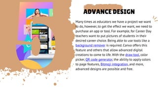 ADVANCE DESIGN
Many times as educators we have a project we want
to do, however, to get the effect we want, we need to
purchase an app or tool. For example, for Career Day
teachers want to put pictures of students in their
desired career choice. Being able to use tools like a
background remover is required. Canva offers this
feature and others that allow advanced digital
creations to come to life. With the draw tool, color
picker, QR code generator, the ability to apply colors
to page features, Bitmoji integration, and more,
advanced designs are possible and free.
 