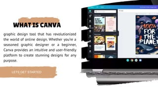 WHAT IS CANVA
graphic design tool that has revolutionized
the world of online design. Whether you’re a
seasoned graphic designer or a beginner,
Canva provides an intuitive and user-friendly
platform to create stunning designs for any
purpose.
LETS GET STARTED
 