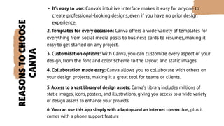 REASONS
TO
CHOOSE
CANVA
• It’s easy to use: Canva’s intuitive interface makes it easy for anyone to
create professional-looking designs, even if you have no prior design
experience.
2.Templates for every occasion: Canva offers a wide variety of templates for
everything from social media posts to business cards to resumes, making it
easy to get started on any project.
3. Customization options: With Canva, you can customize every aspect of your
design, from the font and color scheme to the layout and static images.
4. Collaboration made easy: Canva allows you to collaborate with others on
your design projects, making it a great tool for teams or clients.
5.Access to a vast library of design assets: Canva’s library includes millions of
static images, icons, posters, and illustrations, giving you access to a wide variety
of design assets to enhance your projects
6. You can use this app simply with a laptop and an internet connection, plus it
comes with a phone support feature
 
