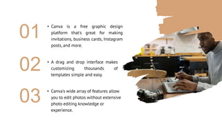 • Canva is a free graphic design
platform that's great for making
invitations, business cards, Instagram
posts, and more.
01
• A drag and drop interface makes
customizing thousands of
templates simple and easy.
02
• Canva's wide array of features allow
you to edit photos without extensive
photo editing knowledge or
experience.
03
 