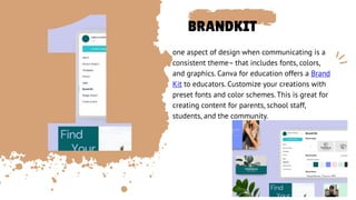 BRANDKIT
one aspect of design when communicating is a
consistent theme– that includes fonts, colors,
and graphics. Canva for education offers a Brand
Kit to educators. Customize your creations with
preset fonts and color schemes. This is great for
creating content for parents, school staff,
students, and the community.
 