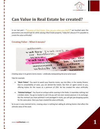 www.realthorizon.com
1
Can Value in Real Estate be created?
In our last post – “Valuation of Real Estate: How can you value your RealT?” we touched upon the
parameters one should look for while valuing a Real Estate property. Today let’s discuss if it’s possible to
create the value artificially?
Creating Value – What it means?
Creating value in its generic terms means – artificially manipulating the price of an asset.
Take for example:
 “Black Tickets”: You went to watch your favorite movie, say Iron Man, in the nearby theatre.
Due to unavailability of seats, you are denied the tickets. But then an agent comes to you,
offering tickets for the movie at a premium of 25%: He has created the value artificially.
 “Polished Antique”: You found an antique while roaming in the fields. It resembles nothing, but
a broken stone. You go to market to sell it & you will not even receive peanuts in its exchange.
But the moment you have polished it and packaged it nicely, you will get jaw-dropping quotes
for the same piece. Here you have created the value artificially.
So to put in very nominal terms, creating value is nothing but adding & utilizing factors that affect the
ultimate value of the asset.
 