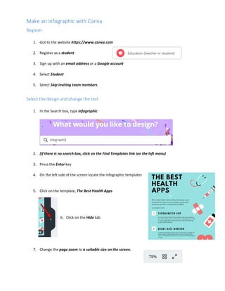 Make an infographic with Canva
Register
1. Got to the website https://www.canva.com
2. Register as a student
3. Sign up with an email address or a Google account
4. Select Student
5. Select Skip inviting team members
Select the design and change the text
1. In the Search box, type infographic
2. (if there is no search box, click on the Find Templates link ion the left menu)
3. Press the Enter key
4. On the left side of the screen locate the Infographic templates
5. Click on the template, The Best Health Apps
6. Click on the Hide tab
7. Change the page zoom to a suitable size on the screen.
 
