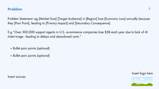 Problem 1
Problem Statement: eg [Market Size] [Target Audience] in [Region] lose [Economic Loss] annually because
they [Pain Point], leading to [Primary Impact] and [Secondary Consequence].
E.g “Over 500,000 support agents in U.S. e-commerce companies lose $5B each year due to lack of AI
ticket triage - leading to delays and abandoned carts.”
Insert sources
Bullet pain points (optional)
Bullet pain points (optional)
Insert logo here
 