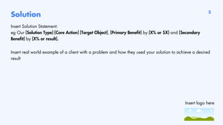 Solution
Insert Solution Statement:
eg Our [Solution Type] [Core Action] [Target Object], [Primary Benefit] by [X% or $X] and [Secondary
Benefit] by [X% or result].
Insert real world example of a client with a problem and how they used your solution to achieve a desired
result
2
Insert logo here
 