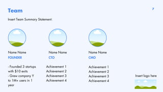 Team
Insert Team Summary Statement:
Name Name
- Founded 3 startups
with $10 exits
- Grew company Y
to 1M+ users in 1
year
Achievement 1
Achievement 2
Achievement 3
Achievement 4
Achievement 1
Achievement 2
Achievement 3
Achievement 4
Name Name
FOUNDER CTO
Name Name
CMO
7
Insert logo here
 