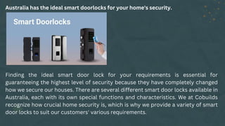 Australia has the ideal smart doorlocks for your home's security.
Finding the ideal smart door lock for your requirements is essential for
guaranteeing the highest level of security because they have completely changed
how we secure our houses. There are several different smart door locks available in
Australia, each with its own special functions and characteristics. We at Cobuilds
recognize how crucial home security is, which is why we provide a variety of smart
door locks to suit our customers' various requirements.
 