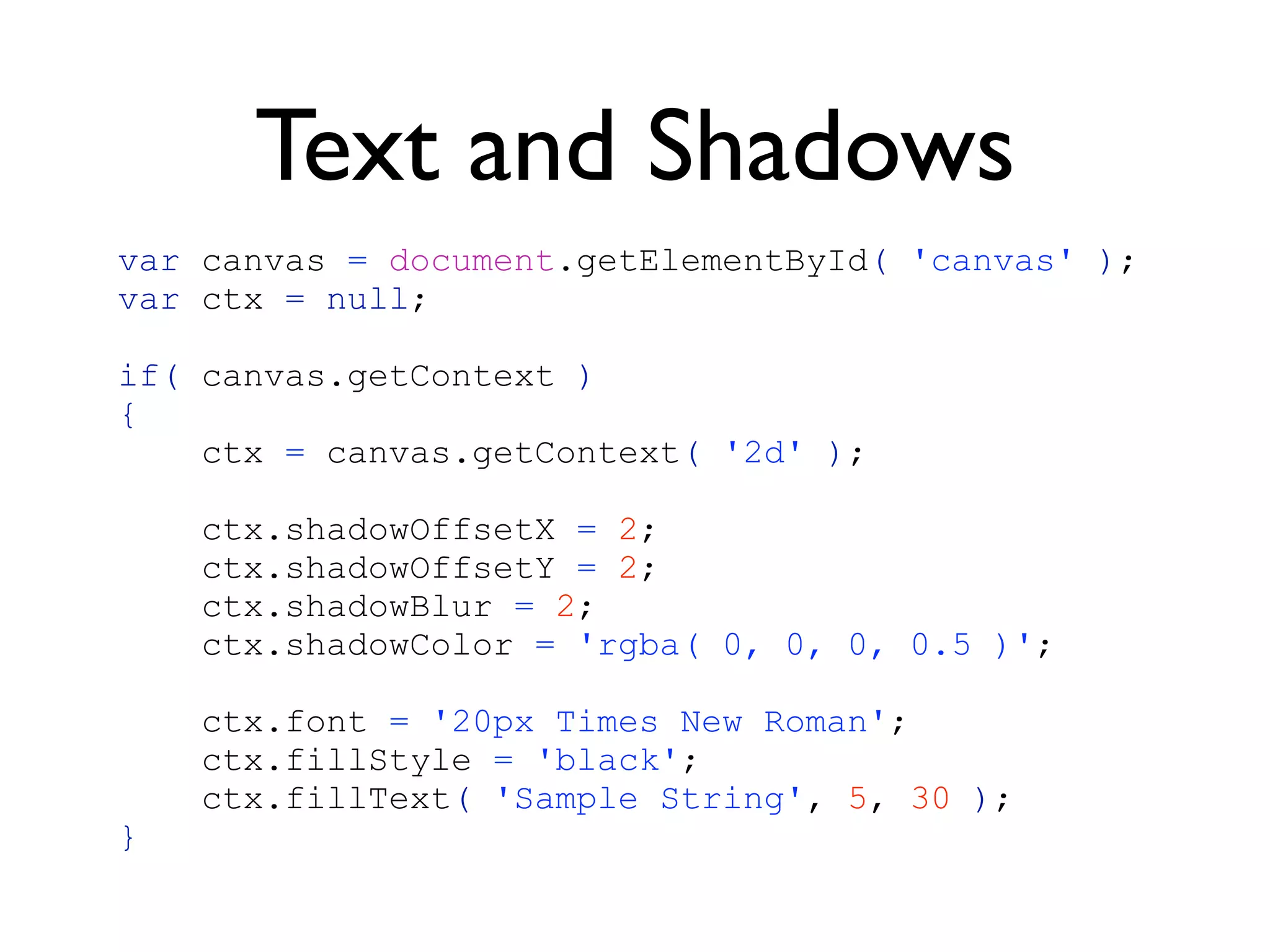 Text and Shadows
var canvas = document.getElementById( 'canvas' );
var ctx = null;

if( canvas.getContext )
{
    ctx = canvas.getContext( '2d' );

    ctx.shadowOffsetX = 2;
    ctx.shadowOffsetY = 2;
    ctx.shadowBlur = 2;
    ctx.shadowColor = 'rgba( 0, 0, 0, 0.5 )';

    ctx.font = '20px Times New Roman';
    ctx.fillStyle = 'black';
    ctx.fillText( 'Sample String', 5, 30 );
}
 