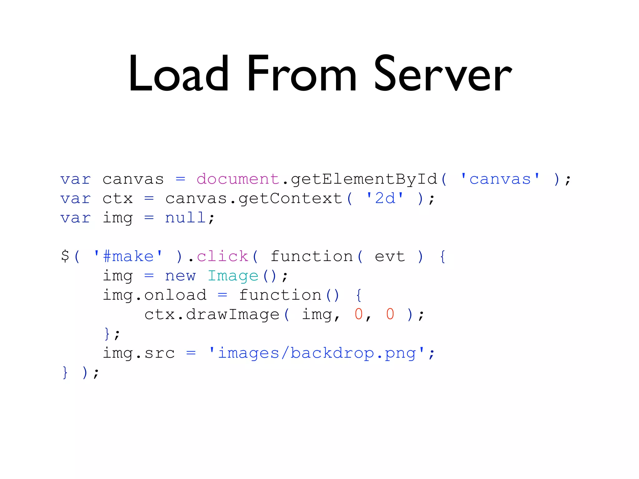 Load From Server
var canvas = document.getElementById( 'canvas' );
var ctx = canvas.getContext( '2d' );
var img = null;

$( '#make' ).click( function( evt ) {
     img = new Image();
     img.onload = function() {
         ctx.drawImage( img, 0, 0 );
    };
     img.src = 'images/backdrop.png';
} );
 