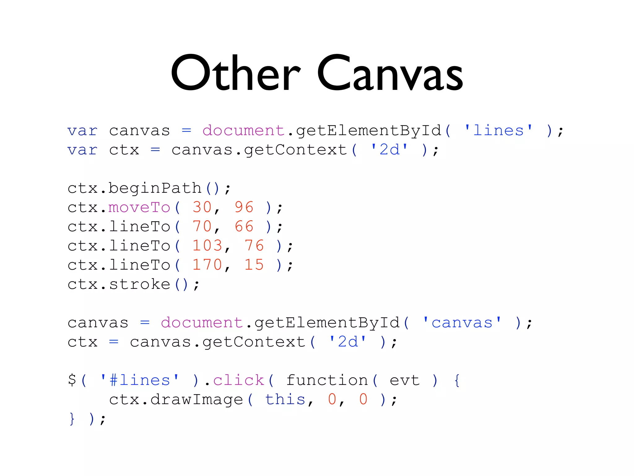 Other Canvas
var canvas = document.getElementById( 'lines' );
var ctx = canvas.getContext( '2d' );

ctx.beginPath();
ctx.moveTo( 30, 96 );
ctx.lineTo( 70, 66 );
ctx.lineTo( 103, 76 );
ctx.lineTo( 170, 15 );
ctx.stroke();

canvas = document.getElementById( 'canvas' );
ctx = canvas.getContext( '2d' );

$( '#lines' ).click( function( evt ) {
     ctx.drawImage( this, 0, 0 );
} );
 