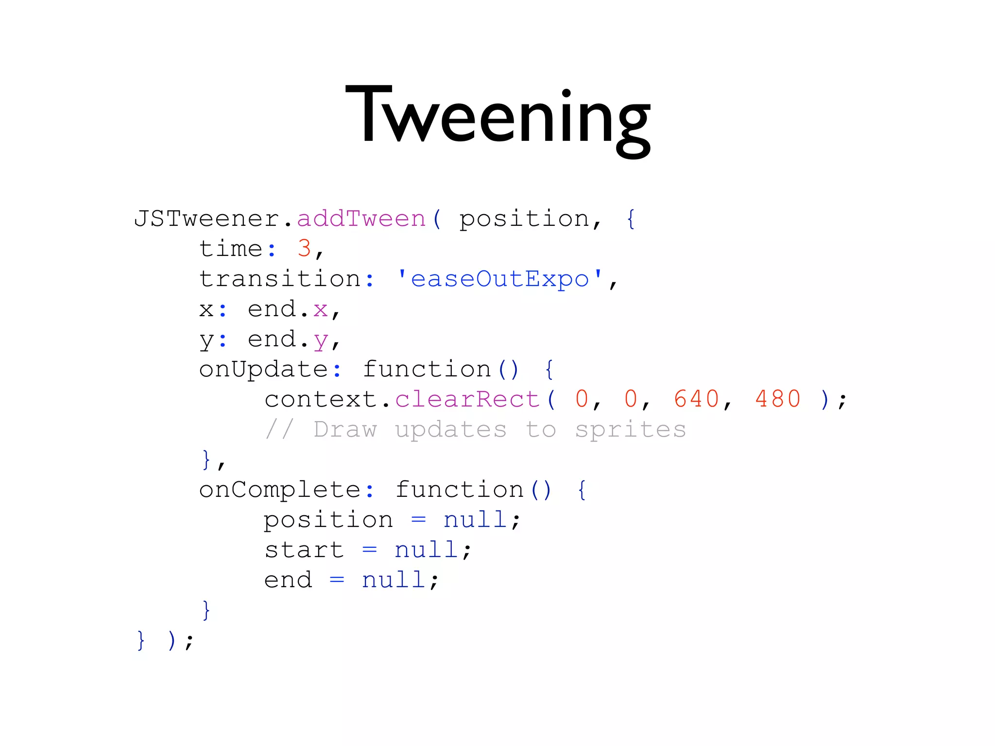 Tweening
JSTweener.addTween( position, {
    time: 3,
    transition: 'easeOutExpo',
    x: end.x,
    y: end.y,
    onUpdate: function() {
        context.clearRect( 0, 0, 640, 480 );
        // Draw updates to sprites
     },
    onComplete: function() {
        position = null;
        start = null;
        end = null;
     }
} );
 