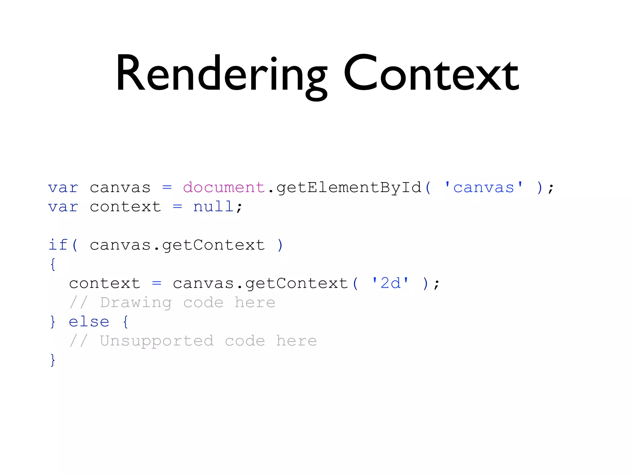 Rendering Context
var canvas = document.getElementById( 'canvas' );
var context = null;

if( canvas.getContext )
{
  context = canvas.getContext( '2d' );
  // Drawing code here
} else {
  // Unsupported code here
}
 