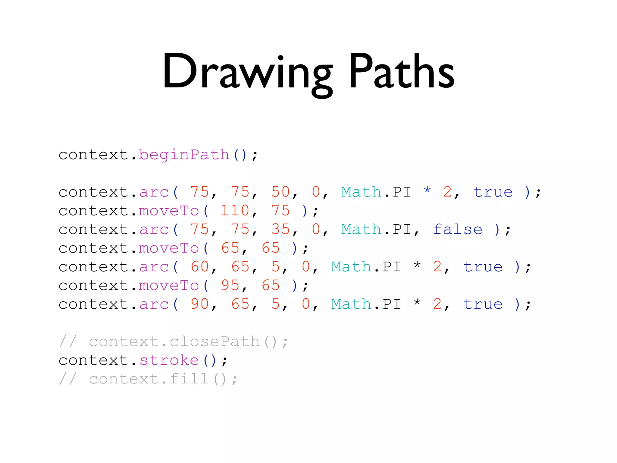 Drawing Paths
context.beginPath();

context.arc( 75, 75, 50, 0, Math.PI * 2, true );
context.moveTo( 110, 75 );
context.arc( 75, 75, 35, 0, Math.PI, false );
context.moveTo( 65, 65 );
context.arc( 60, 65, 5, 0, Math.PI * 2, true );
context.moveTo( 95, 65 );
context.arc( 90, 65, 5, 0, Math.PI * 2, true );

// context.closePath();
context.stroke();
// context.fill();
 