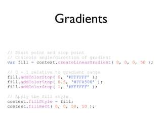 Gradients

// Start point and stop point
// Controls angle/direction of gradient
var fill = context.createLinearGradient( 0, 0, 0, 50 );

// 0 - 1 relative to gradient range
fill.addColorStop( 0, ‘#FFFFFF’ );
fill.addColorStop( 0.5, ‘#FFA500’ );
fill.addColorStop( 1, ‘#FFFFFF’ );

// Apply the fill style
context.fillStyle = fill;
context.fillRect( 0, 0, 50, 50 );
 