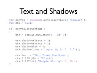 Text and Shadows
var canvas = document.getElementById( 'canvas' );
var ctx = null;

if( canvas.getContext )
{
    ctx = canvas.getContext( '2d' );

    ctx.shadowOffsetX = 2;
    ctx.shadowOffsetY = 2;
    ctx.shadowBlur = 2;
    ctx.shadowColor = 'rgba( 0, 0, 0, 0.5 )';

    ctx.font = '20px Times New Roman';
    ctx.fillStyle = 'black';
    ctx.fillText( 'Sample String', 5, 30 );
}
 