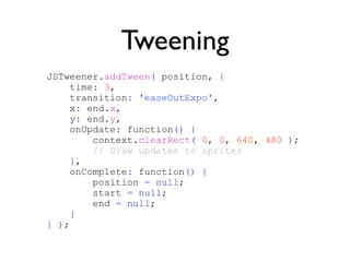Tweening
JSTweener.addTween( position, {
    time: 3,
    transition: 'easeOutExpo',
    x: end.x,
    y: end.y,
    onUpdate: function() {
        context.clearRect( 0, 0, 640, 480 );
        // Draw updates to sprites
     },
    onComplete: function() {
        position = null;
        start = null;
        end = null;
     }
} );
 