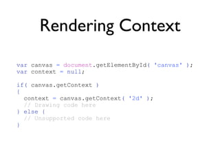 Rendering Context
var canvas = document.getElementById( 'canvas' );
var context = null;

if( canvas.getContext )
{
  context = canvas.getContext( '2d' );
  // Drawing code here
} else {
  // Unsupported code here
}
 