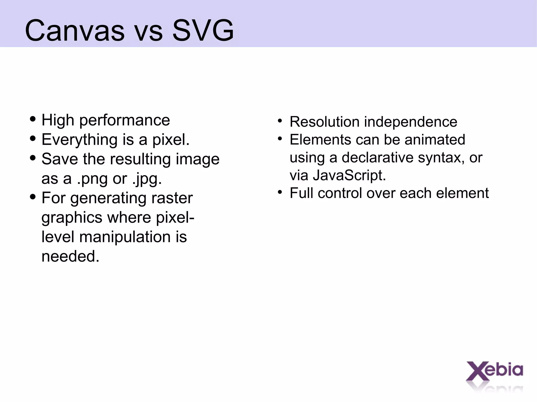 Canvas vs SVG  High performance  Everything is a pixel.  Save the resulting image as a .png or .jpg. For generating raster graphics where pixel-level manipulation is needed. Resolution independence Elements can be animated using a declarative syntax, or via JavaScript. Full control over each element  