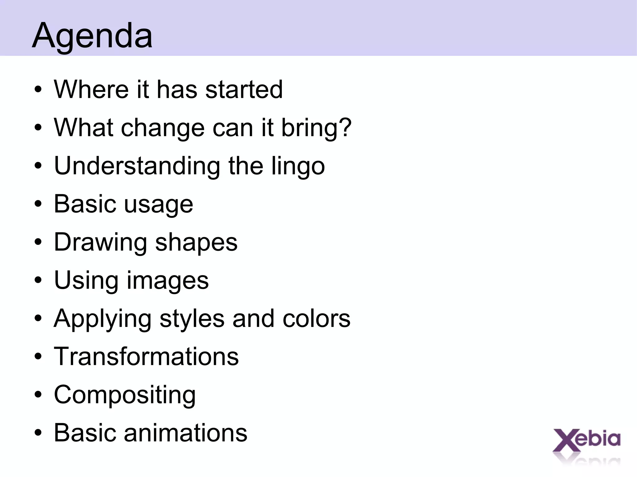 Agenda Where it has started What change can it bring? Understanding the lingo Basic usage Drawing shapes Using images Applying styles and colors Transformations Compositing Basic animations 