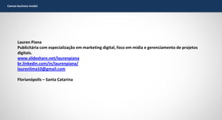 Canvas business model.

Lauren Piana
Publicitária com especialização em marketing digital, foco em mídia e gerenciamento de projetos
digitais.
www.slideshare.net/laurenpiana
br.linkedin.com/in/laurenpiana/
laurenlima10@gmail.com
Florianópolis – Santa Catarina

 