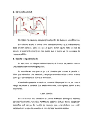 2.- No tiene linealidad.

El modelo no sigue una estructura lineal dentro del Business Model Canvas.
Eso dificulta mucho al oyente saber en todo momento a qué parte del lienzo
debe prestar atención. Sólo con que al querer tomar alguna nota se deje de
atender al exponente durante un rato puede que el oyente ya no sea capaz de
recuperar el hilo.
3.- Modelo compartimentado.
La estructura por bloques del Business Model Canvas se presta a realizar
una presentación del mismo por partes.
La tentación es muy grande, ya que presentar por bloques le permite no
tener que memorizar una narración, y el propio Business Model Canvas le sirve
como guía para saber qué es lo que debe decir.
Cuando el exponente se dedica a presentar bloque por bloque, se corre el
riesgo de perder la conexión que existe entre ellos. Eso significa perder el hilo
argumental.

Lean canvas
El Lean Canvas está basado en el Canvas de Modelo de Negocio diseñado
por Alex Osterwalder. Gracias a AshMaurya podemos disfutar de una adaptación
específica del canvas de modelo de negocio para emprededores que están
trabajando en su idea de negocio a la hora de lazar su propia stratup.

 