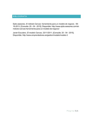 P á g i n a 6 | 6
BIBLIOGRAFÍA
Ejido asesores. El método Canvas: herramienta para un modelo de negocio. 09-
16-2013. [Consulta: 20 - 04 - 2015]. Disponible: http://www.ejido-asesores.com/el-
metodo-canvas-herramienta-para-un-modelo-de-negocio/
Javier Escudero. El modelo Canvas. 23/11/2011. [Consulta: 20 - 04 - 2015].
Disponible: http://www.emprendedores.es/gestion/modelo/modelo-3
 