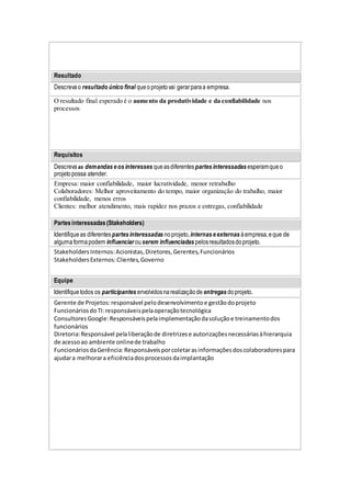 Resultado
Descrevao resultado único final queoprojetovai gerarparaa empresa.
O resultado final esperado é o aumento da produtividade e da confiabilidade nos
processos
Requisitos
Descreva as demandaseosinteresses queasdiferentespartesinteressadas esperamqueo
projetopossa atender.
Empresa: maior confiabilidade, maior lucratividade, menor retrabalho
Colaboradores: Melhor aproveitamento do tempo, maior organização do trabalho, maior
confiabilidade, menos erros
Clientes: melhor atendimento, mais rapidez nos prazos e entregas, confiabilidade
Partesinteressadas(Stakeholders)
Identifiqueas diferentespartesinteressadas noprojeto,internaseexternas àempresa,eque de
algumaformapodem influenciar ouserem influenciadas pelosresultadosdoprojeto.
StakeholdersInternos:Acionistas,Diretores,Gerentes,Funcionários
StakeholdersExternos:Clientes,Governo
Equipe
Identifiquetodos os participantes envolvidosnarealizaçãode entregas doprojeto.
Gerente de Projetos:responsável pelodesenvolvimentoe gestãodoprojeto
FuncionáriosdoTI:responsáveispelaoperaçãotecnológica
ConsultoresGoogle:Responsáveispelaimplementaçãodasoluçãoe treinamentodos
funcionários
Diretoria:Responsável pelaliberaçãode diretrizese autorizaçõesnecessáriasàhierarquia
de acessoao ambiente onlinede trabalho
FuncionáriosdaGerência:Responsáveisporcoletarasinformaçõesdoscolaboradorespara
ajudara melhorara eficiênciadosprocessosdaimplantação
 