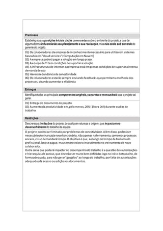 Premissas
Estabeleçaassuposiçõesiniciaisdadascomocertas sobreoambientedoprojeto,e quede
algumaforma influenciarão seu planejamento esuarealização,masnão estão sob controle do
gerentedo projeto.
01) Oscolaboradoresdaempresatemconhecimentonecessárioparautilizaremsistemas
baseadosem"cloudservices"(ComputaçãoemNuvem)
02) A empresapoderápagar a soluçãoemlongoprazo
03) A equipe de TItem condiçõesde suportara solução
04) A infraestruturade internetdaempresaestáemplenascondiçõesde suportaraintensa
demandade uso
05) Haveráredundânciade conectividade
06) Oscolaboradoresestarãosempre enviandofeedbacksque permitamamelhoriados
processos,visandoaumentaraeficiência
Entregas
Identifiquetodos os principais componentestangíveis,concretosemensuráveis queoprojetovai
gerar.
01) Entregado documentodoprojeto
02) Aumentodaprodutividade em,pelomenos,20% (1hora útil) durante osdiasde
trabalho
Restrições
Descrevaas limitações doprojeto,dequalquernatureza e origem,que impactamno
desenvolvimento dotrabalhodaequipe.
O projetopoderáserlimitadoporproblemasde conectividade.Alémdisso,poderáser
necessáriostreinarcadanovofuncionário,nãoapenasnaferramenta,comonosprocessos
anexos,e issodemandarátempo.Oobjetivoé que,aolongodotempode trabalhodo
profissional,issose pague,massempre existeoinvestimentonotreinamentodonovo
colaborador.
Outra coisaque poderáimpactar no desempenhodotrabalhoé aquestãodas autorizações
e hierarquiasde acesso,que deverãosermuitobemdefinidaslogonoiníciodotrabalho,de
formaadequada,para não gerar"gargalos"ao longodo trabalho,porfalta de autorizações
adequadasde acessoouediçãoaos documentos.
 
