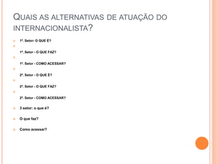 QUAIS AS ALTERNATIVAS DE ATUAÇÃO DO
INTERNACIONALISTA?
1º. Setor- O QUE É?
1º. Setor - O QUE FAZ?
1º. Setor - COMO ACESSAR?
2º. Setor - O QUE É?
2º. Setor - O QUE FAZ?
2º. Setor - COMO ACESSAR?
3 setor: o que é?
O que faz?
Como acessar?