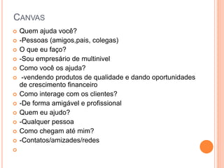 CANVAS
Quem ajuda você?
-Pessoas (amigos,pais, colegas)
O que eu faço?
-Sou empresário de multinivel
Como você os ajuda?
-vendendo produtos de qualidade e dando oportunidades
de crescimento financeiro
Como interage com os clientes?
-De forma amigável e profissional
Quem eu ajudo?
-Qualquer pessoa
Como chegam até mim?
-Contatos/amizades/redes
