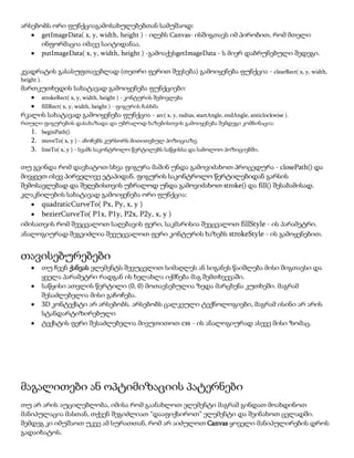 არსებობს ორი ფუნქციაგამოსახულებებთან სამუშაოდ:
getImageData( x, y, width, height ) - იღებს Canvas- ისშიგთავს იმ პირობით, რომ მთელი
ინფორმაცია იმავე საიტიდანაა.
putImageData( x, y, width, height ) -გამოაქვსgetImageData - ს მიერ დაბრუნებული შედეგი.
კვადრატის გასასუფთავებლად (თეთრი ფერით შევსება) გამოიყენება ფუნქცია - clearRect( x, y, width,
height ).
მართკუთხედის სახატავად გამოიყენება ფუნქციები:
strokeRect( x, y, width, height ) - კონტურის შემოვლება
fillRect( x, y, width, height ) - ფიგურის ჩასხმა
რკალის სახატავად გამოიყენება ფუნქცია - arc( x, y, radius, startAngle, endAngle, anticlockwise ).
რთული ფიგურების დასახაზადა და უბრალოდ ხაზებისთვის გამოიყენება შემდეგი კომბინაცია:
1. beginPath()
2. moveTo( x, y ) - აჩოჩებს კურსორს მითითებულ პოზიციაზე.
3. lineTo( x, y ) - სვამს საკონტროლო წერტილებს საწყისსა და საბოლოო პოზიციებში.
თუ გვინდა რომ დავხატოთ სხვა ფიგურა მაშინ უნდა გამოვიძახოთ პროცედურა - closePath() და
მივყვეთ ისევ პირველივე ეტაპიდან. ფიგურის საკონტროლო წერტილებიდან გარსის
შემოსავლებად და შეღებისთვის უბრალოდ უნდა გამოვიძახოთ stroke() და fill() შესაბამისად.
კლაკნილების სახატავად გამოიყენება ორი ფუნქცია:
quadraticCurveTo( Px, Py, x, y )
bezierCurveTo( P1x, P1y, P2x, P2y, x, y )
იმისათვის რომ შევცვალოთ საღებავის ფერი, საკმარისია შევცვალოთ fillStyle - ის პარამეტრი.
ანალოგიურად შეგვიძლია შევუცვალოთ ფერი კონტურის ხაზებს strokeStyle - ის გამოყენებით.
თავისებურებები
თუ ჩვენ ქანვას ელემენტს შევუცვლით სიმაღლეს ან სიგანეს წაიშლება მისი შიგთავსი და
ყველა პარამეტრი რადგან ის ხელახლა იქმნება მაგ შემთხვევაში.
საწყისი ათვლის წერტილი (0, 0) მოთავსებულია ზედა მარცხენა კუთხეში. მაგრამ
შესაძლებელია მისი გაჩოჩება.
3D კონტექსტი არ არსებობს. არსებობს ცალკეული ტექნოლოგიები, მაგრამ ისინი არ არის
სტანდარტიზირებული
ტექსტის ფერი შესაძლებელია მივუთითოთ css - ის ანალოგიურად ასევე მისი ზომაც.
მაგალითები ან ოპტიმიზაციის პატერნები
თუ არ არის აუცილებლობა, იმისა რომ გაანახლოთ ელემენტი მაგრამ გინდათ მოახდინოთ
მანიპულაცია მასთან, თქვენ შეგიძლიათ “დააფიქსიროთ” ელემენტი და შეინახოთ ცვლადში.
შემდეგ კი იმუშაოთ უკვე ამ სურათთან, რომ არ აიძულოთ Canvas ყოველი მანიპულირების დროს
გადაიხატოს.
 