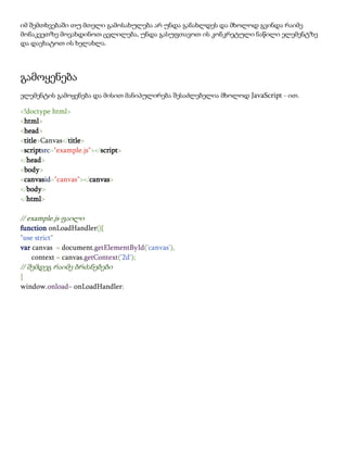 იმ შემთხვებაში თუ მთელი გამოსახულება არ უნდა განახლდეს და მხოლოდ გვინდა რაიმე
მონაკვეთზე მოვახდინოთ ცვლილება, უნდა გასუფთავოთ ის კონკრეტული ნაწილი ელემენტზე
და დავხატოთ ის ხელახლა.
გამოყენება
ელემენტის გამოყენება და მისით მანიპულირება შესაძლებელია მხოლოდ JavaScript - ით.
<!doctype html>
<html>
<head>
<title>Canvas</title>
<scriptsrc="example.js"></script>
</head>
<body>
<canvasid="canvas"></canvas>
</body>
</html>
// example.js ფაილი
function onLoadHandler(){
"use strict"
var canvas = document.getElementById('canvas'),
context = canvas.getContext('2d');
// შემდეგ რაიმე ბრძანებები
}
window.onload= onLoadHandler;
 