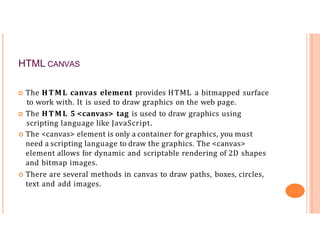 HTML CANVAS
 The HTML canvas element provides HTML a bitmapped surface
to work with. It is used to draw graphics on the web page.
 The HTML 5 <canvas> tag is used to draw graphics using
scripting language like JavaScript.
 The <canvas> element is only a container for graphics, you must
need a scripting language to draw the graphics. The <canvas>
element allows for dynamic and scriptable rendering of 2D shapes
and bitmap images.
 There are several methods in canvas to draw paths, boxes, circles,
text and add images.
 