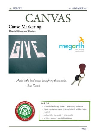 MARQUE!                                                             20 NOVEMBER 2011




                    CANVAS
Cause Marketing
The art of Giving...and Winning...




         A cold in the head causes less suffering than an idea.
                  - Jules Renard



                                     Sneak Peak
                                      • Where Philanthropy Ends... - Bharadwaj Battaram
                                      • Cause Marketing: What it is and what it will be - Team
                                        Megarth
                                      • Just do it for the cause! - Harsh Gupta
                                      • Is it the Answer? - Kushal Lokhande




!                                                                                     PAGE 1
 