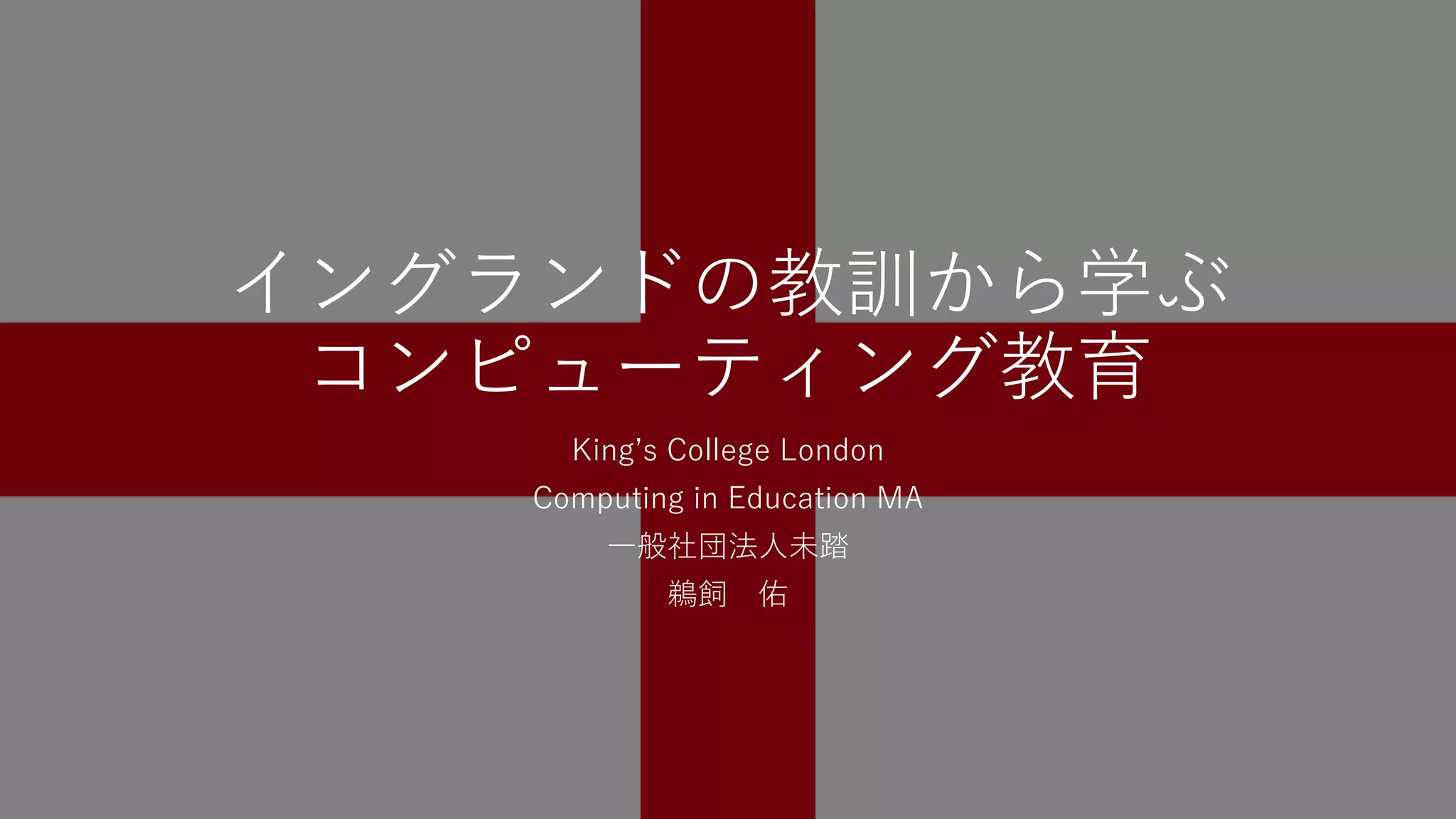 イングランドの教訓から学ぶ
コンピューティング教育
Kingʼs College London
Computing in Education MA
⼀般社団法⼈未踏
鵜飼 佑
 