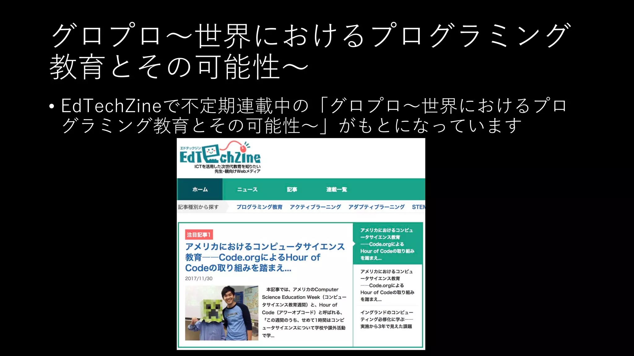グロプロ〜世界におけるプログラミング
教育とその可能性〜
• EdTechZineで不定期連載中の「グロプロ〜世界におけるプロ
グラミング教育とその可能性〜」がもとになっています
 