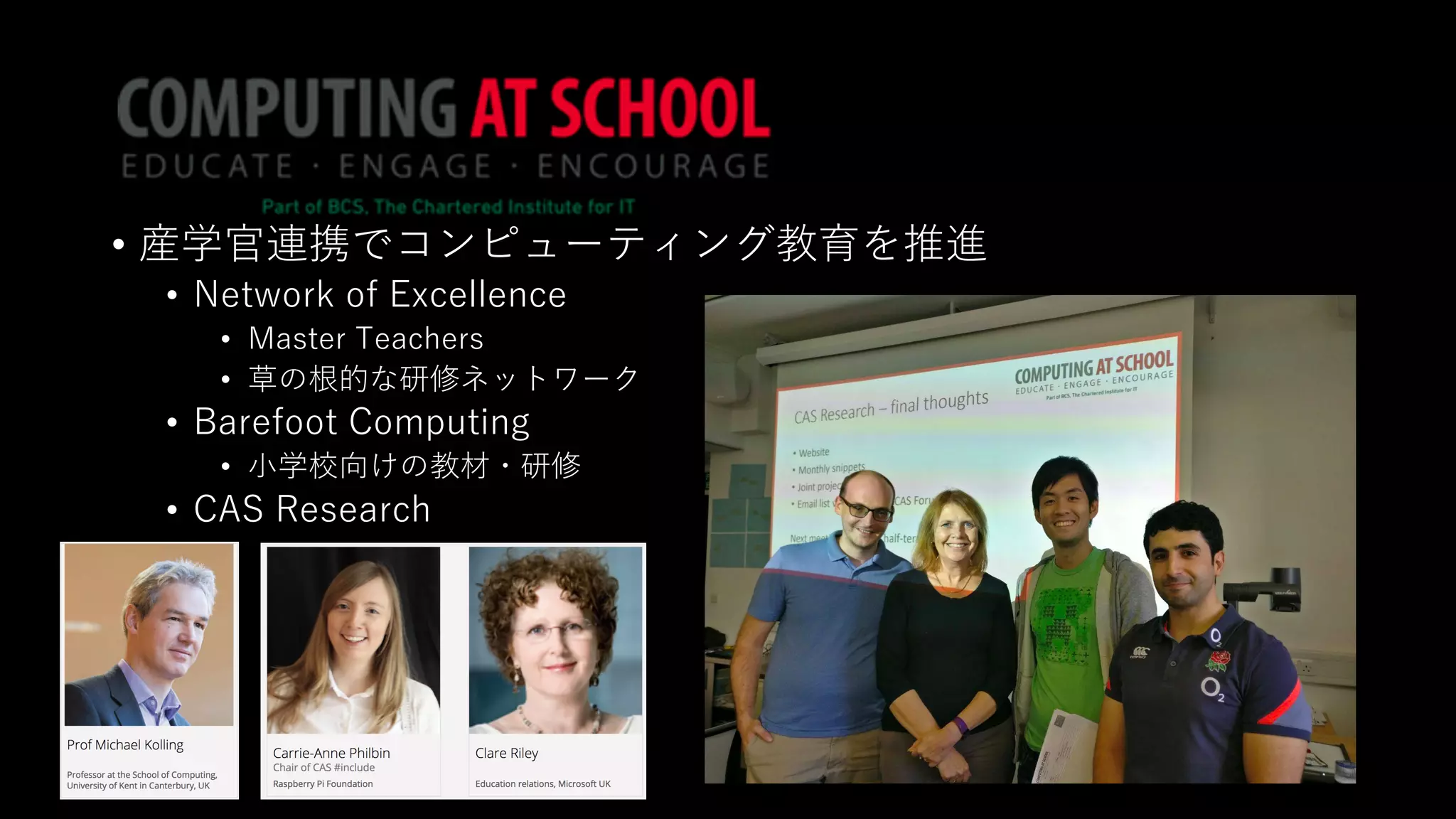 • 産学官連携でコンピューティング教育を推進
• Network of Excellence
• Master Teachers
• 草の根的な研修ネットワーク
• Barefoot Computing
• ⼩学校向けの教材・研修
• CAS Research
 