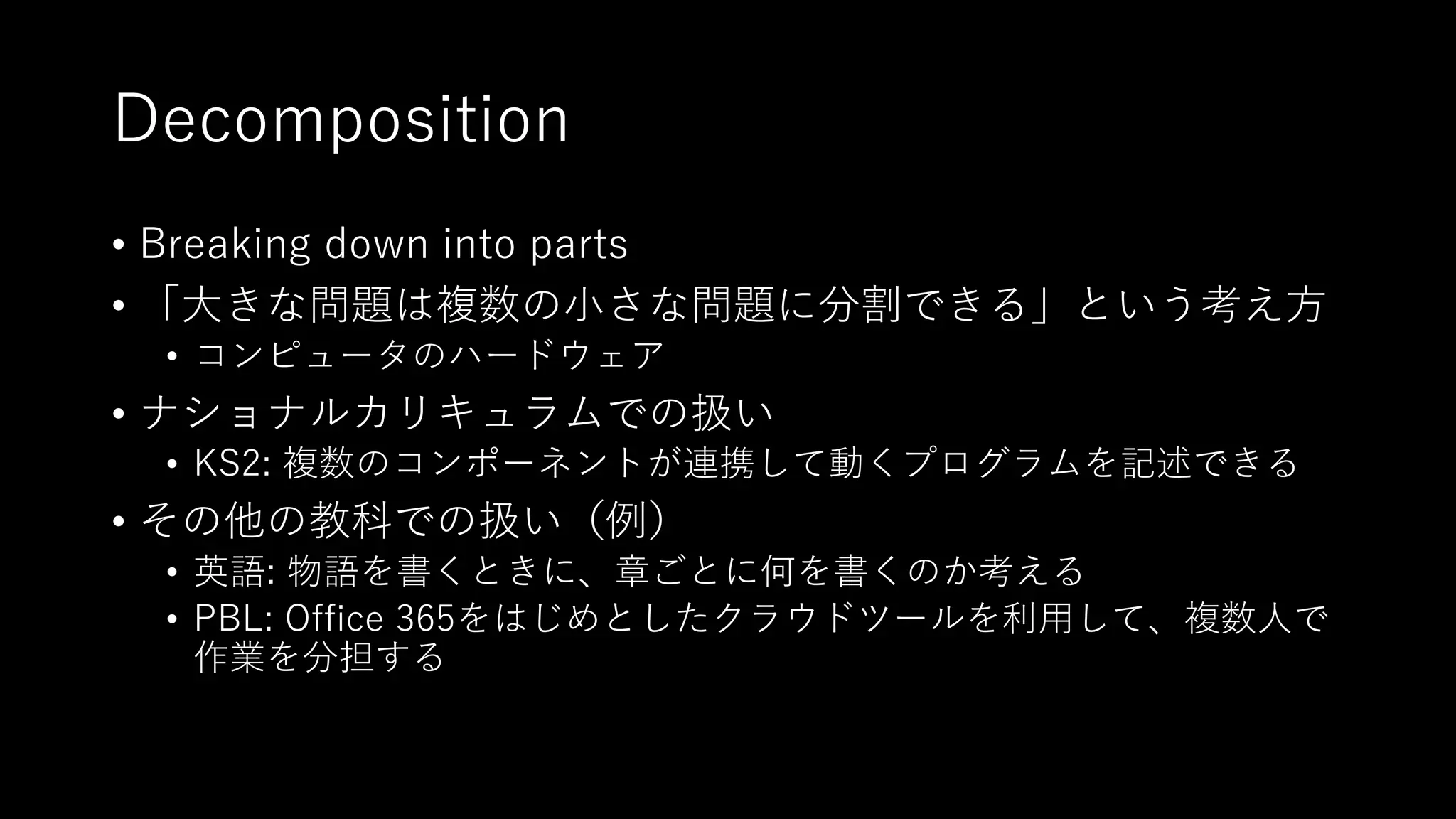 Decomposition
• Breaking down into parts
• 「⼤きな問題は複数の⼩さな問題に分割できる」という考え⽅
• コンピュータのハードウェア
• ナショナルカリキュラムでの扱い
• KS2: 複数のコンポーネントが連携して動くプログラムを記述できる
• その他の教科での扱い（例）
• 英語: 物語を書くときに、章ごとに何を書くのか考える
• PBL: Office 365をはじめとしたクラウドツールを利⽤して、複数⼈で
作業を分担する
 