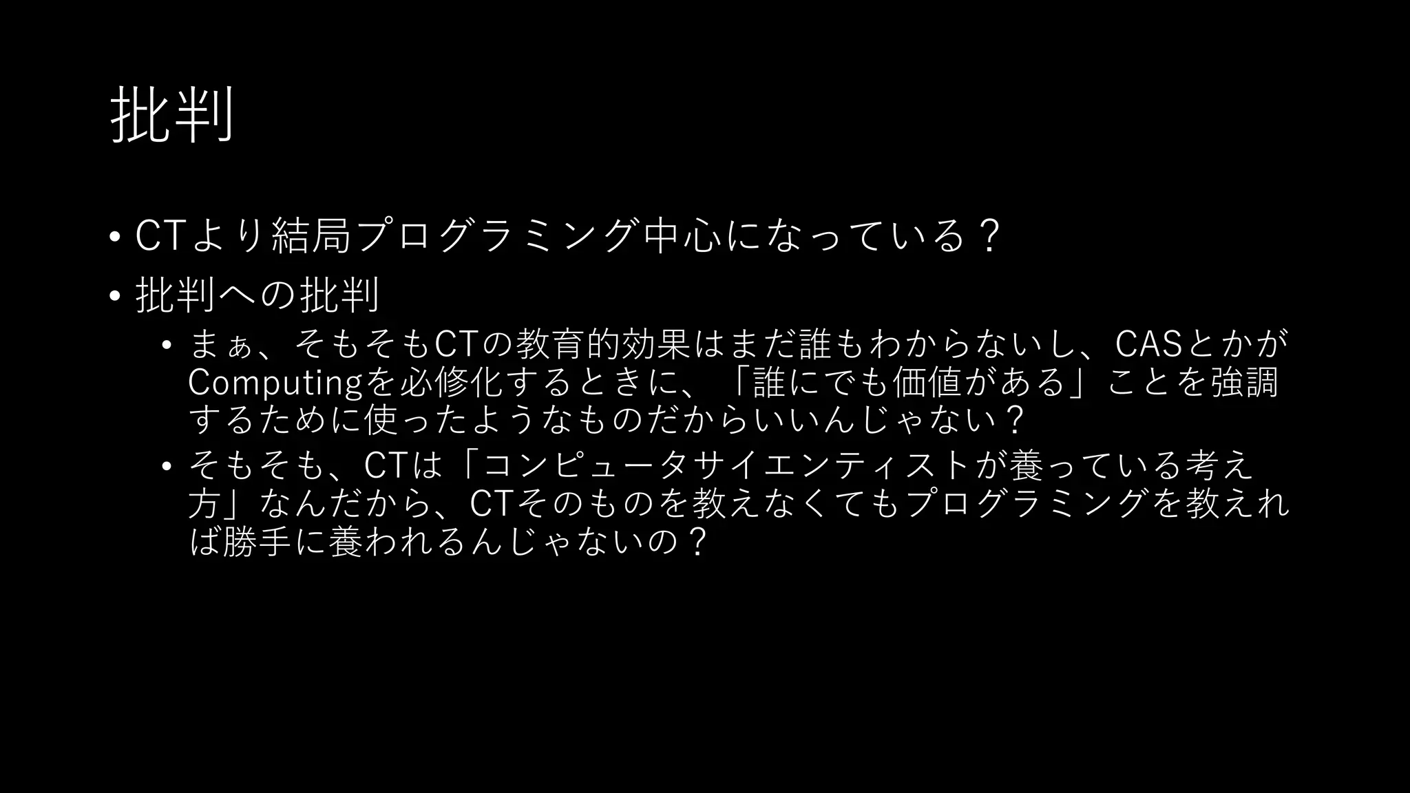 批判
• CTより結局プログラミング中⼼になっている？
• 批判への批判
• まぁ、そもそもCTの教育的効果はまだ誰もわからないし、CASとかが
Computingを必修化するときに、「誰にでも価値がある」ことを強調
するために使ったようなものだからいいんじゃない？
• そもそも、CTは「コンピュータサイエンティストが養っている考え
⽅」なんだから、CTそのものを教えなくてもプログラミングを教えれ
ば勝⼿に養われるんじゃないの？
 