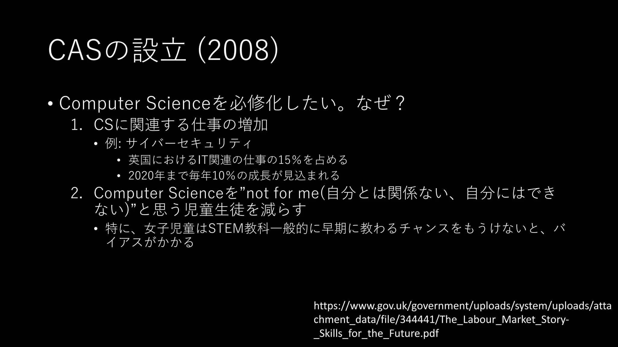 CASの設⽴ (2008)
• Computer Scienceを必修化したい。なぜ？
1. CSに関連する仕事の増加
• 例: サイバーセキュリティ
• 英国におけるIT関連の仕事の15％を占める
• 2020年まで毎年10％の成⻑が⾒込まれる
2. Computer Scienceを”not for me(⾃分とは関係ない、⾃分にはでき
ない)”と思う児童⽣徒を減らす
• 特に、⼥⼦児童はSTEM教科⼀般的に早期に教わるチャンスをもうけないと、バ
イアスがかかる
https://www.gov.uk/government/uploads/system/uploads/atta
chment_data/file/344441/The_Labour_Market_Story-
_Skills_for_the_Future.pdf
 