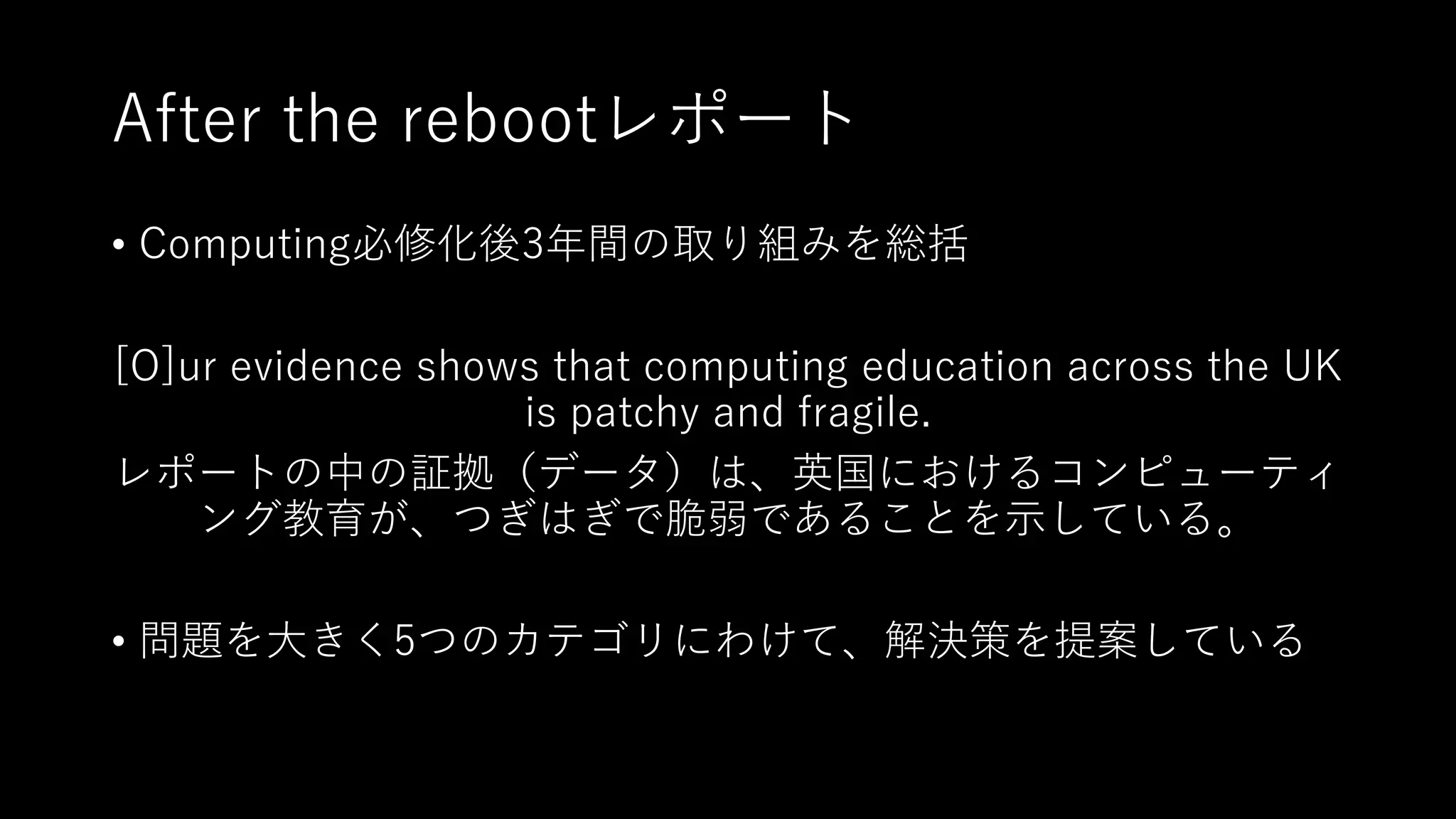 After the rebootレポート
• Computing必修化後3年間の取り組みを総括
[O]ur evidence shows that computing education across the UK
is patchy and fragile.
レポートの中の証拠（データ）は、英国におけるコンピューティ
ング教育が、つぎはぎで脆弱であることを⽰している。
• 問題を⼤きく5つのカテゴリにわけて、解決策を提案している
 