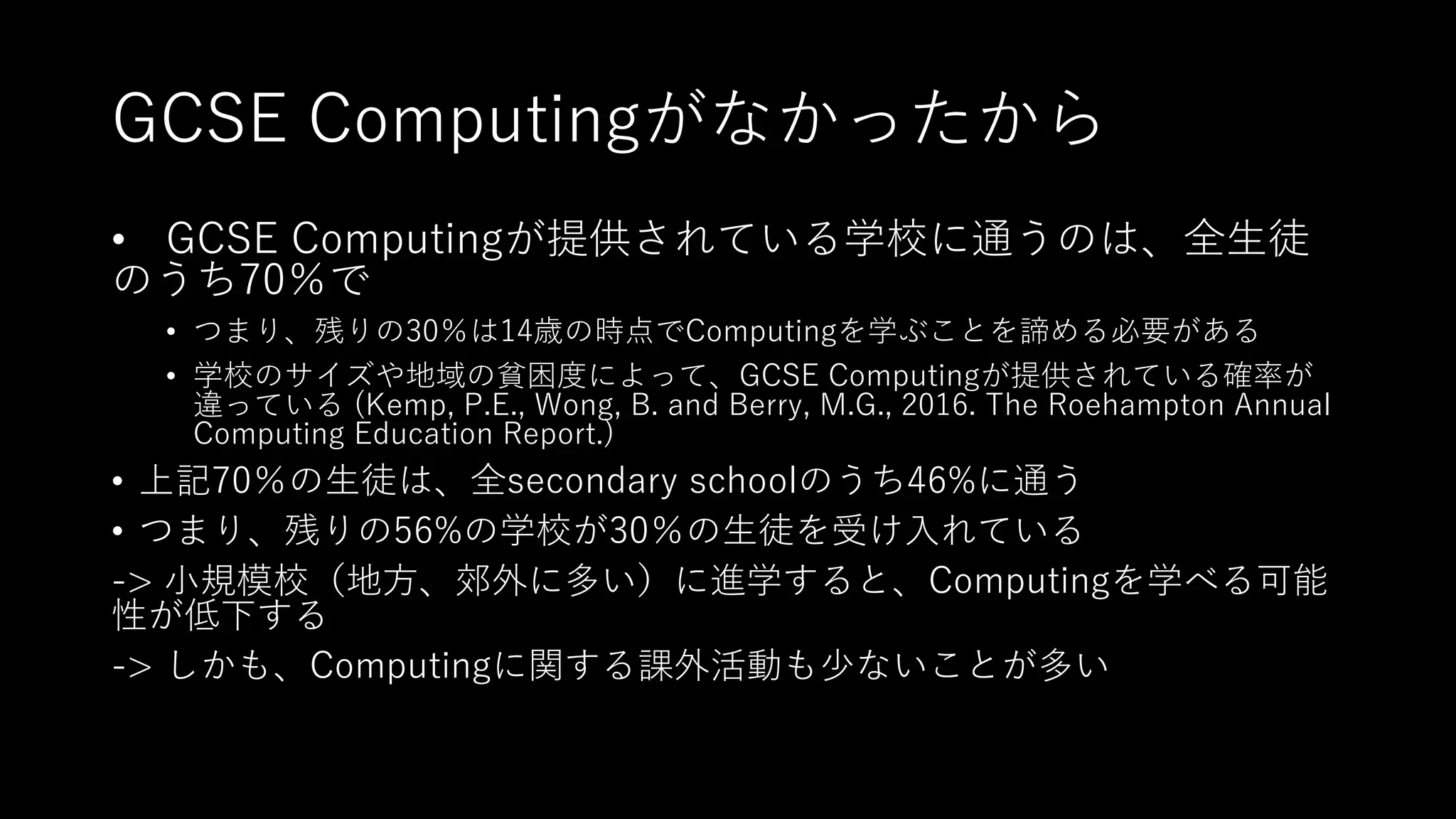 GCSE Computingがなかったから
• GCSE Computingが提供されている学校に通うのは、全⽣徒
のうち70％で
• つまり、残りの30％は14歳の時点でComputingを学ぶことを諦める必要がある
• 学校のサイズや地域の貧困度によって、GCSE Computingが提供されている確率が
違っている (Kemp, P.E., Wong, B. and Berry, M.G., 2016. The Roehampton Annual
Computing Education Report.)
• 上記70％の⽣徒は、全secondary schoolのうち46%に通う
• つまり、残りの56%の学校が30％の⽣徒を受け⼊れている
-> ⼩規模校（地⽅、郊外に多い）に進学すると、Computingを学べる可能
性が低下する
-> しかも、Computingに関する課外活動も少ないことが多い
 
