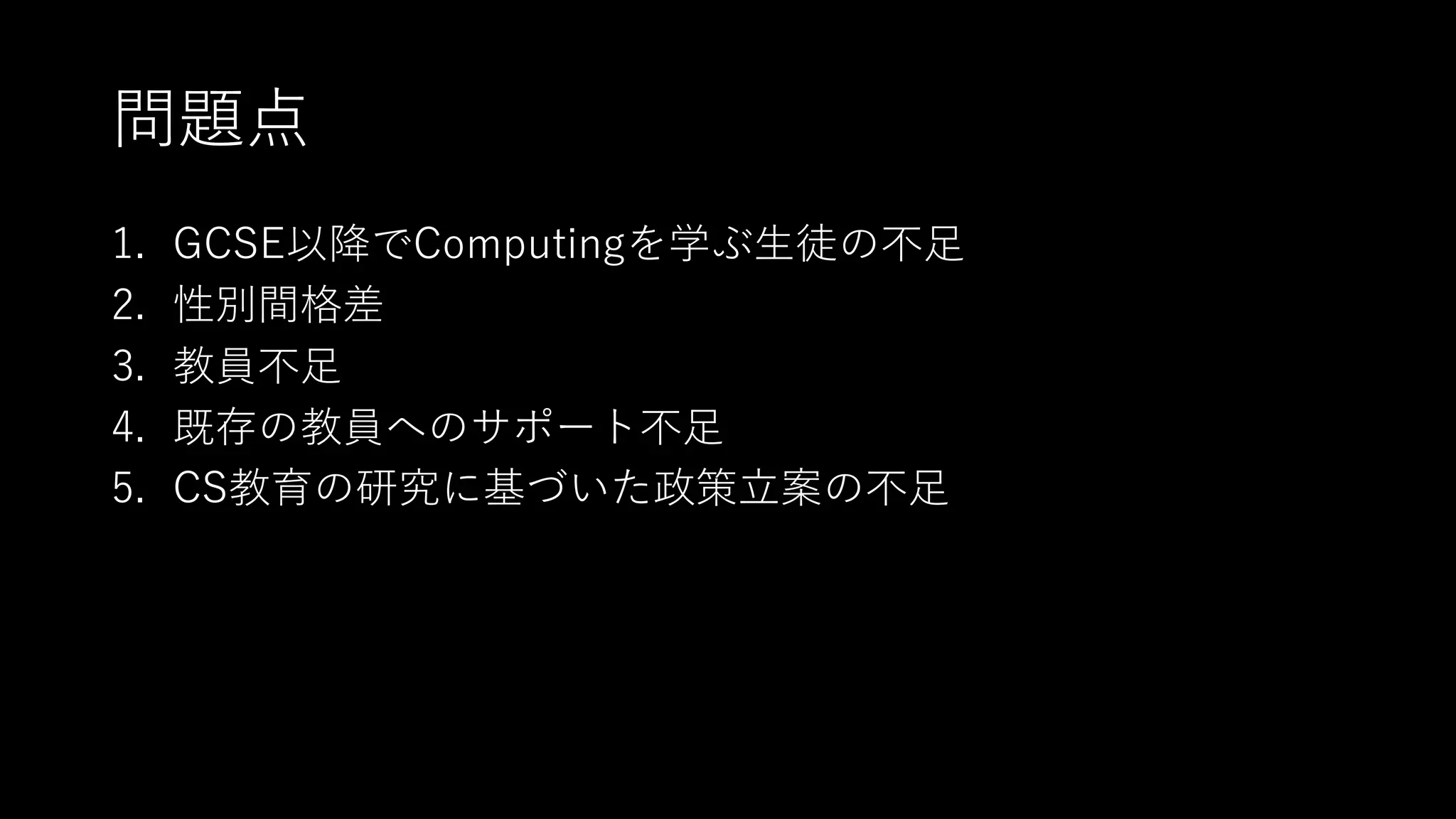 問題点
1. GCSE以降でComputingを学ぶ⽣徒の不⾜
2. 性別間格差
3. 教員不⾜
4. 既存の教員へのサポート不⾜
5. CS教育の研究に基づいた政策⽴案の不⾜
 