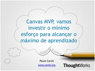 Canvas MVP, vamos
investir o mínimo
esforço para alcançar o
máximo de aprendizado
Paulo Caroli
www.caroli.org
 