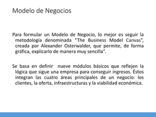 Modelo de Negocios
Para formular un Modelo de Negocio, lo mejor es seguir la
metodología denominada “The Business Model Canvas”,
creada por Alexander Osterwalder, que permite, de forma
gráfica, explicarlo de manera muy sencilla”.
Se basa en definir nueve módulos básicos que reflejen la
lógica que sigue una empresa para conseguir ingresos. Éstos
integran las cuatro áreas principales de un negocio: los
clientes, la oferta, infraestructuras y la viabilidad económica.
 
