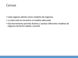 Canvas
• Cada negocio admite varios modelos de negocios
• La clave está en encontrar al modelo adecuado
• Esta herramienta permite diseñar y analizar diferentes modelos de
negocios de forma rápida y sencilla
 